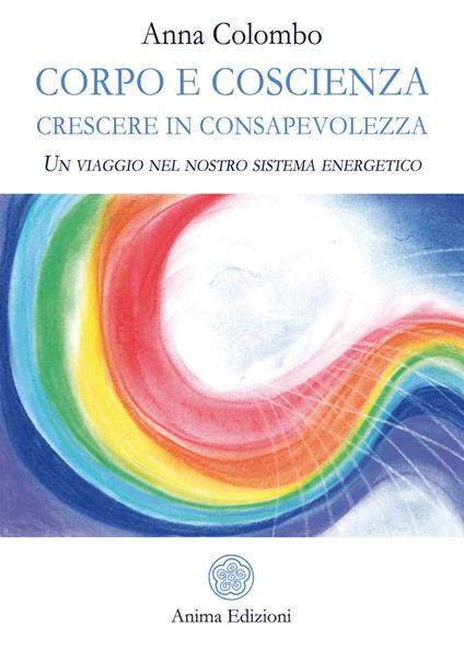 Corpo e coscienza. Crescere in consapevolezza. Un viaggio nel nostro sistema energetico - Anna Colombo - copertina