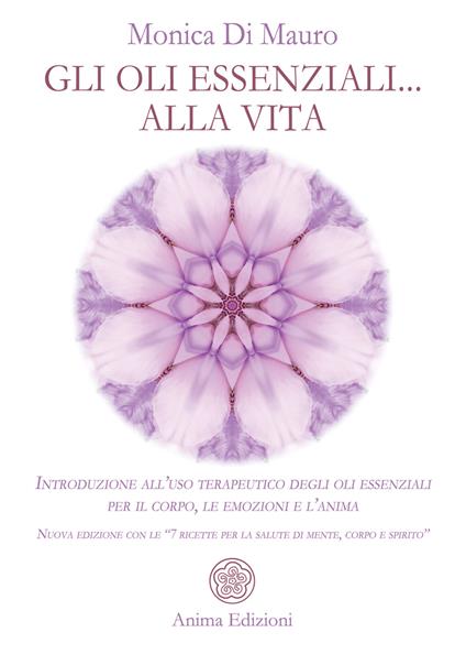 Gli oli essenziali... alla vita. Introduzione all’uso terapeutico degli oli essenziali per il corpo, le emozioni e l’anima. Nuova edizione con le «7 ricette per la salute di mente, corpo e spirito» - Monica Di Mauro - copertina