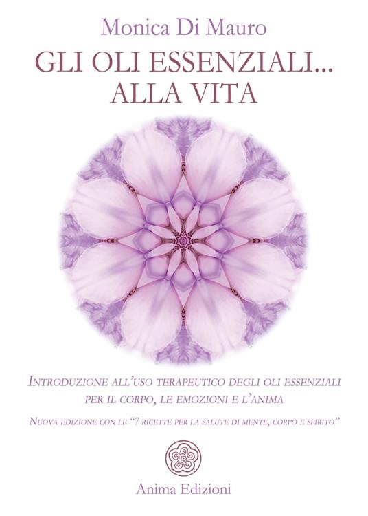 Gli oli essenziali... alla vita. Introduzione all’uso terapeutico degli oli essenziali per il corpo, le emozioni e l’anima. Nuova edizione con le «7 ricette per la salute di mente, corpo e spirito» - Monica Di Mauro - copertina