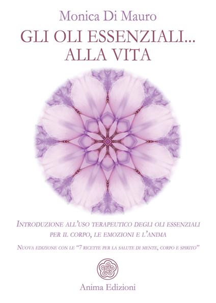 Gli oli essenziali... alla vita. Introduzione all'uso terapeutico degli oli essenziali per il corpo, le emozioni e l'anima. Nuova edizione con le «7 ricette per la salute di mente, corpo e spirito» - Monica Di Mauro - copertina