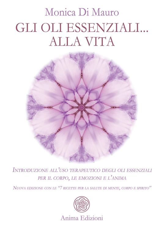 Gli oli essenziali... alla vita. Introduzione all'uso terapeutico degli oli essenziali per il corpo, le emozioni e l'anima. Nuova edizione con le «7 ricette per la salute di mente, corpo e spirito» - Monica Di Mauro - copertina