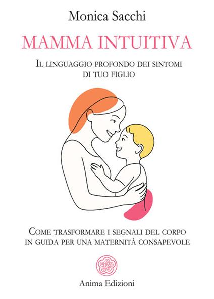 Mamma intuitiva. Il linguaggio profondo dei sintomi di tuo figlio. Come trasformare i segnali del corpo in guida per una maternità - Monica Sacchi - ebook