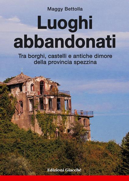 Luoghi abbandonati. Tra borghi, castelli e antiche dimore della provincia spezzina - Maggy Bettolla - copertina