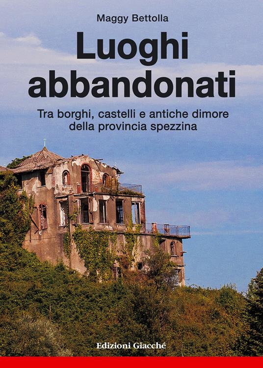 Luoghi abbandonati. Tra borghi, castelli e antiche dimore della provincia spezzina - Maggy Bettolla - copertina