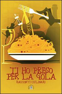 Ti ho preso per la gola. Racconti culinari - copertina