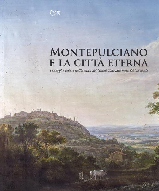Montepulciano e la città eterna. Paesaggi e vedute dall'estetica del Grand Tour alla metà del XX secolo. Catalogo della mostra (Montepulciano, 14 luglio-7 ottobre 2018). Ediz. a colori - copertina