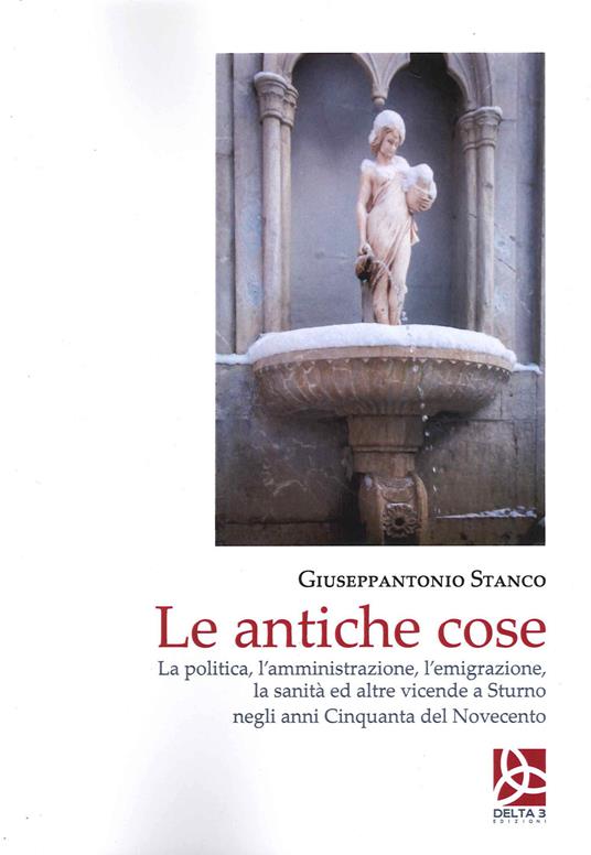 Le antiche cose. La politica, l'amministrazione, l'emigrazione, la sanità ed altre vicende a Sturno negli anni Cinquanta del Novecento - Giuseppantonio Stanco - copertina