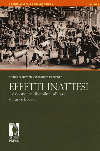 A cento anni dalla grande guerra. Vol. 4: Effetti inattesi. Le donne fra disciplina militare e nuove libertà. - Franca Alacevich,Alessandra Pescarolo - copertina