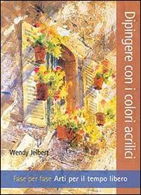 Dipingere con i colori acrilici. Fase per fase. Arti per il tempo libero - Wendy Jelbert - copertina