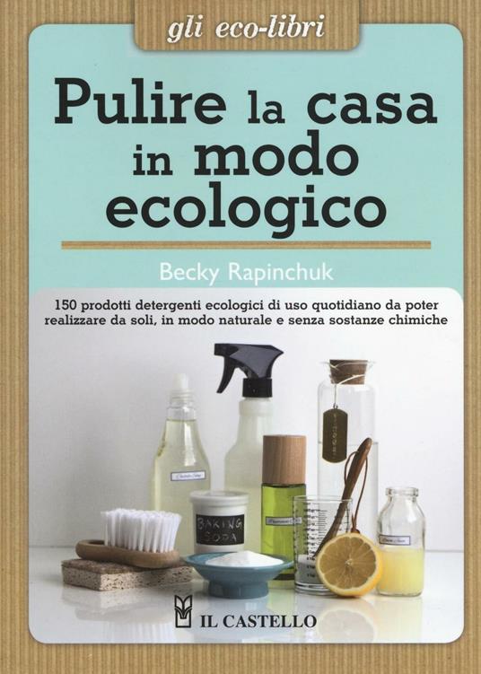 Pulire la casa in modo ecologico. 150 prodotti detergenti ecologici di uso quotidiano da poter realizzare da soli, in modo naturale e senza sostanze chimiche - Becky Rapinchuck - copertina