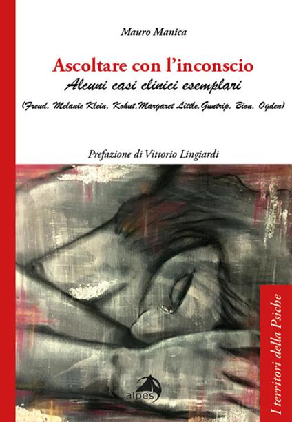 Ascoltare con l'inconscio. Alcuni casi clinici esemplari (Freud, Klein, Kohut, Little, Guntrip, Bion, Ogden) - Mauro Manica - copertina