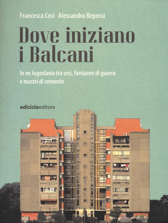 Dove iniziano i Balcani. In ex Jugoslavia tra orsi, fantasmi di guerra e mostri di cemento - Francesca Cosi,Alessandra Repossi - copertina