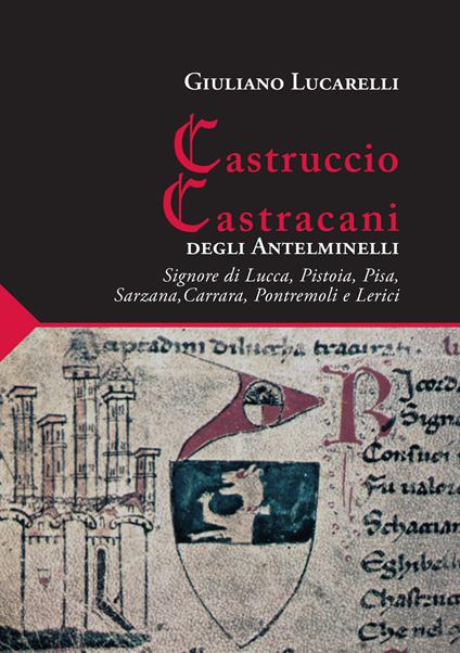 Castruccio Castracani degli Antelminelli. Signore di Lucca, Pistoia, Pisa, Sarzana, Carrara, Pontremoli e Lerici - Giuliano Lucarelli - copertina