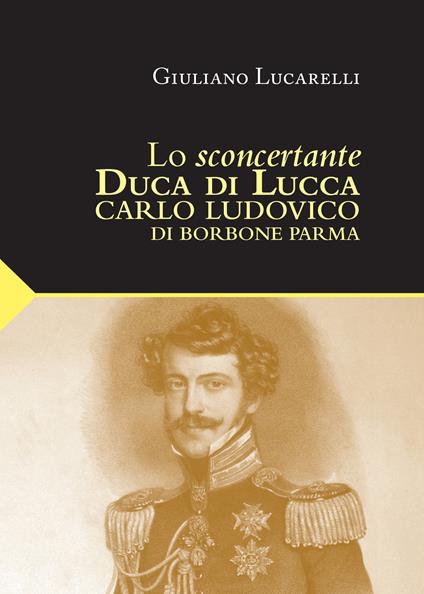 Lo sconcertante duca di Lucca. Carlo Luduvico di Borbone Parma - Giuliano Lucarelli - copertina