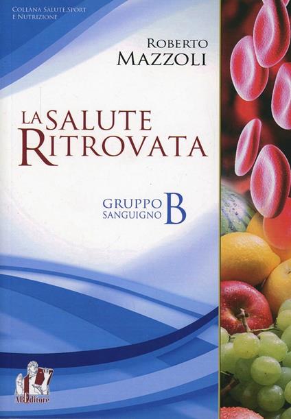 La salute ritrovata. Il gruppo sanguigno «B». Storia ed evoluzione della nutrizione in base al proprio «gruppo sanguigno» - Roberto Mazzoli - copertina