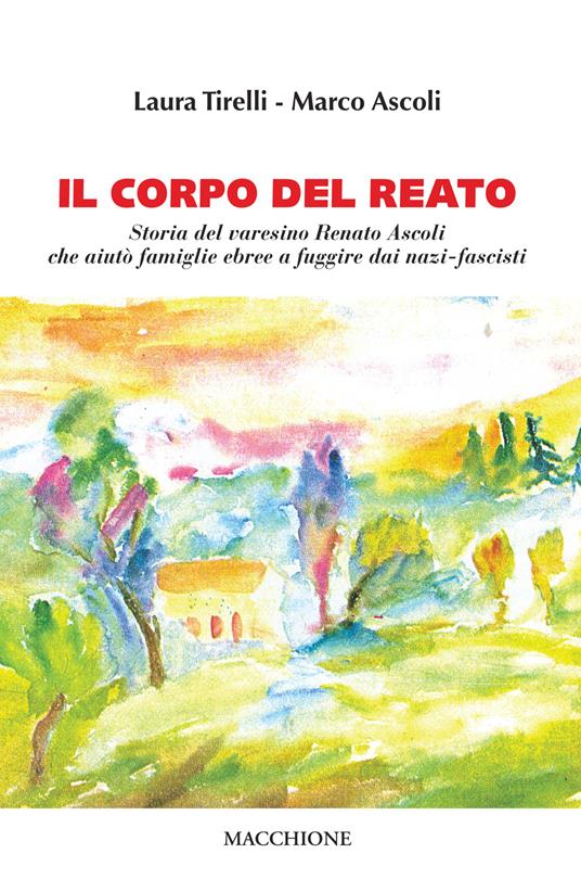 Il corpo del reato. Storia del varesino Renato Ascoli che aiutò famiglie ebree a fuggire dai nazi-fascisti - Laura Tirelli,Marco Ascoli - copertina