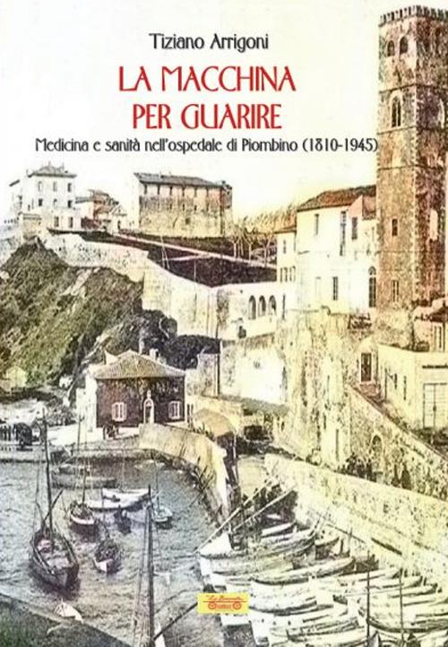 La macchina per guarire. Medicina e sanità nell'Ospedale di Piombino (1810-1945) - Tiziano Arrigoni - copertina