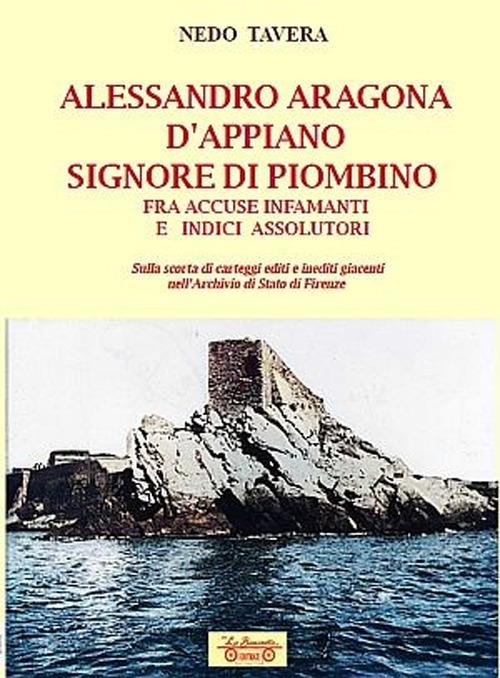 Alessandro Aragona D'Appiano signore di Piombino fra indici assolutori e accuse infamanti, sulla scorta di carteggi inediti nell'Archivio di Stato di Firenze - Nedo Tavera - copertina