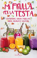 Mi frulla per la testa. Centrifughe, succhi, frullati: buoni, colorati e salutari!