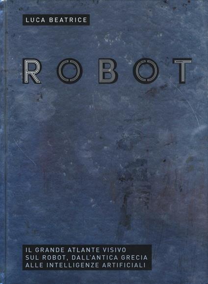 Robot. Il grande atlante visivo sul robot, dall'antica Grecia alle intelligenze artificiali. Ediz. illustrata - Luca Beatrice - copertina