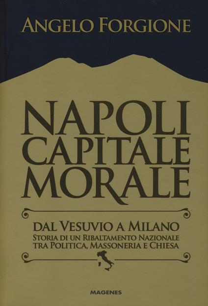 Napoli capitale morale. Dal Vesuvio a Milano. Storia di un ribaltamento nazionale tra politica, massoneria e Chiesa - Angelo Forgione - copertina