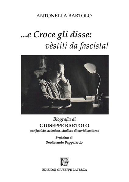 ...e Croce gli disse: «vèstiti da fascista!». Biografia di Giuseppe Bartolo antifascista, azionista, studioso di meridionalismo - Antonella Bartolo - copertina