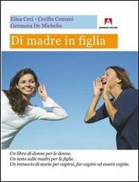 Di madre in figlia. Un libro di donne per le donne. Un testo sulle madri per le figlie. Un intreccio di storie per capirsi, far capire ed essere capite - Elisa Ceci,Cecilia Comani,Germana De Michelis - copertina