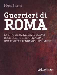 Libro Guerrieri di Roma. La vita, le battaglie, il valore degli uomini che forgiarono una civilità e fondarono un impero Marco Busetta