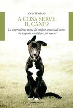 A cosa serve il cane? La sorprendente storia del miglior amico dell'uomo e le scoperte scientifiche più recenti