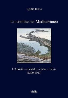 Un confine nel Mediterraneo. L'Adriatico orientale tra Italia e Slavia (1300-1900) - Egidio Ivetic - copertina