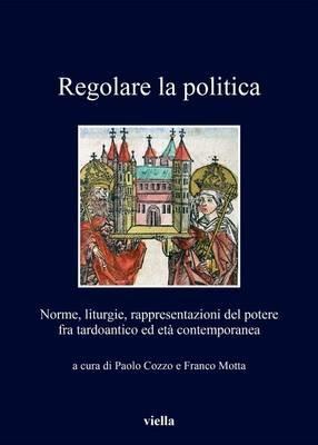 Regolare la politica. Norme, liturgie, rappresentazioni del potere fra tardoantico ed età contemporanea - copertina