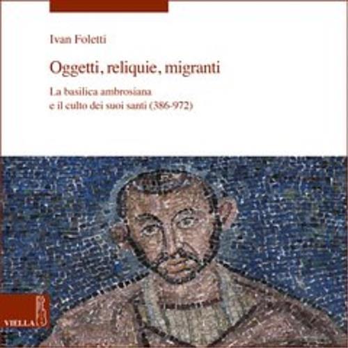 Oggetti, reliquie e migranti. La basilica ambrosiana e e il culto dei suoi santi (386-973). Ediz. illustrata - Ivan Foletti - copertina