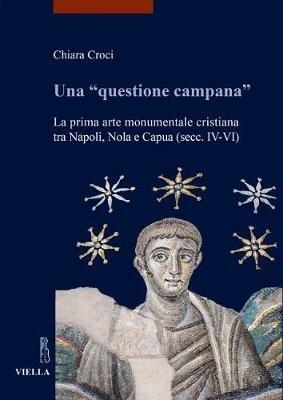Una «questione campana». La prima arte monumentale cristiana tra Napoli, Nola e Capua (sec. IV-VI) - Chiara Croci - copertina