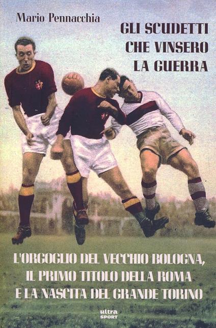 Gli scudetti che vinsero la guerra. L'orgoglio del vecchio Bologna, il primo titolo della Roma e la nascita del grande Torino - Mario Pennacchia - copertina
