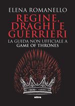 Regine, draghi e guerrieri. La guida non ufficiale a Game of Thrones