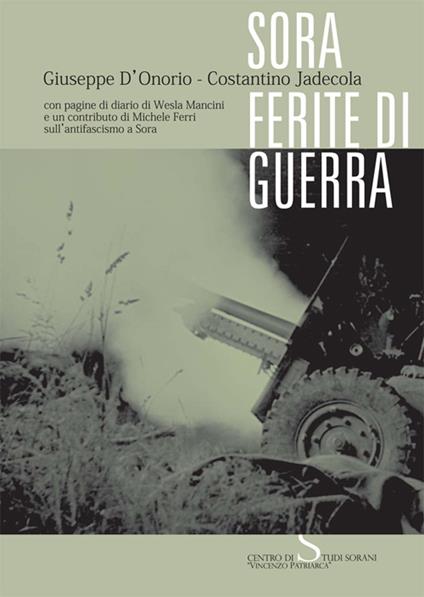 Sora. Ferite di guerra. Con pagine di diario di Wesla Mancini e un contributo di Michele Ferri sull'antifascismo a Sora - Giuseppe D'Onorio,Costantino Jadecola - copertina