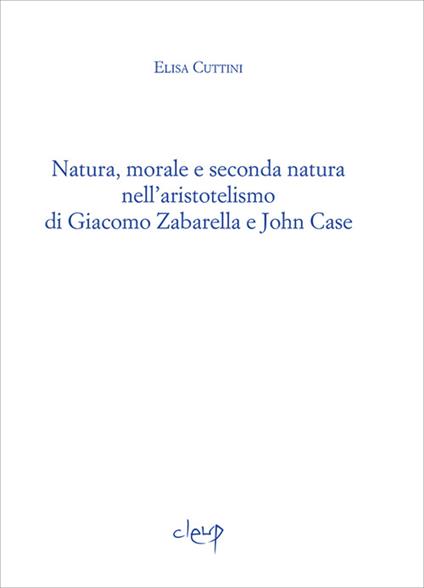 Natura, morale e seconda natura nell'aristotelismo di Giacomo Zabarella e John Case - Elisa Cuttini - copertina