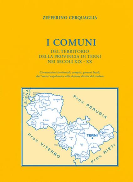 I Comuni del territorio della provincia di Terni nei secoli XIX-XX. Circoscrizioni territoriali, compiti, governi locali, dal «maire» napoleonico alla elezione diretta del sindaco - Zefferino Cerquaglia - copertina