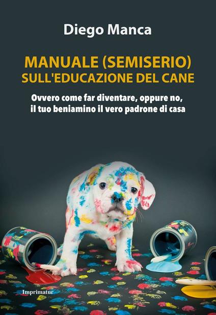 Manuale (semiserio) sull'educazione del cane. Ovvero come far diventare, oppure no, il tuo beniamino il vero padrone di casa - Diego Manca - copertina