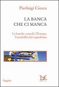 La banca che ci manca. Le banche centrali, l'Europa, l'instabilità del capitalismo - Pierluigi Ciocca - copertina