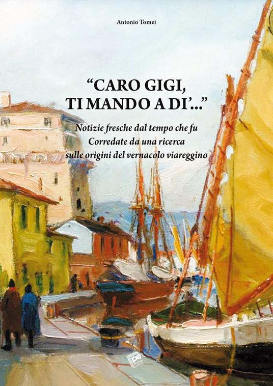 Caro Gigi ti mando a di'... Notizie fresche dal tempo che fu. Corredate da una ricerca sulle origini del vernacolo viareggino - Antonio Tomei - copertina