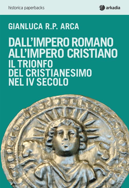 Dall'impero romano all'impero cristiano. Il trionfo del cristianesimo nel IV secolo - Gianluca R. P. Arca - copertina