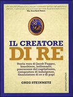 Il creatore di re. Storia vera di Jacob Fugger, banchiere, milionario, precursore del capitalismo, compratore di indulgenze, finanziatore di re e di papi