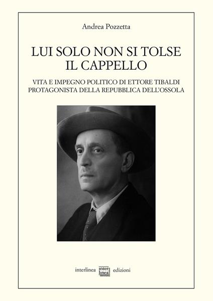 Lui solo non si tolse il cappello. Vita e impegno politico di Ettore Tibaldi, protagonista della Repubblica dell'Ossola - Andrea Pozzetta - copertina