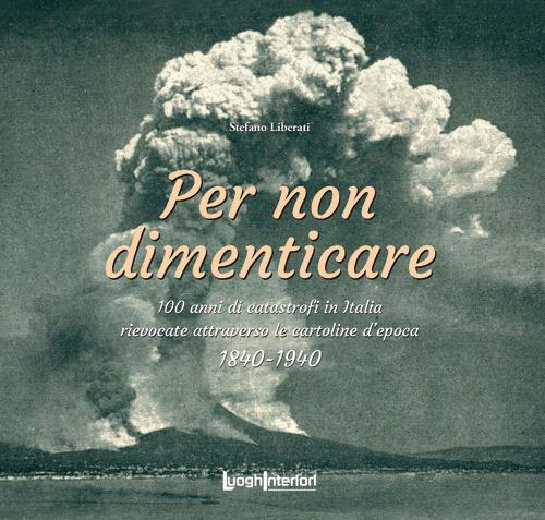 Per non dimenticare. 100 anni di catastrofi in Italia rievocate attraverso le cartoline d'epoca. 1840-1940 - Stefano Liberati - copertina