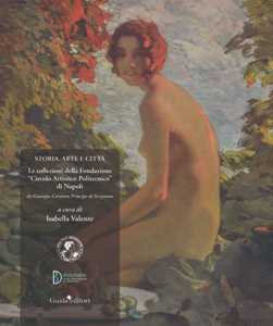 Storia, arte e città. Le collezioni della Fondazione «Circolo Artistico Politecnico» di Napoli. Da Giuseppe Caravita principe di Sirignano. Ediz. a colori