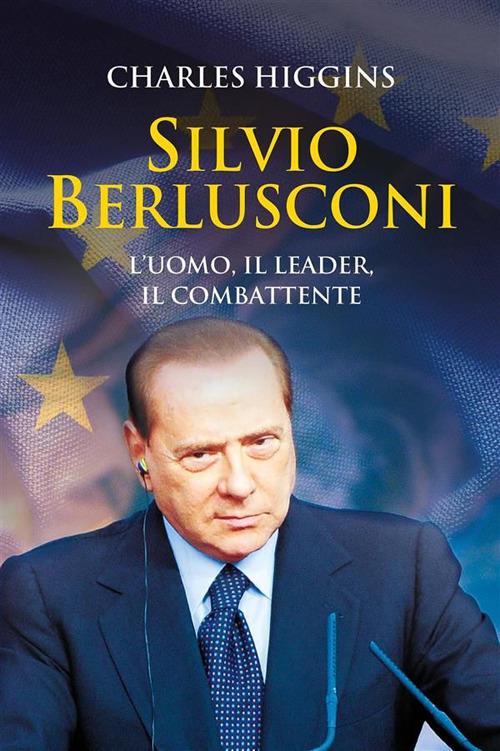Silvio Berlusconi. L'uomo, il leader, il combattente - Charles Higgins,Roberto Maestri - ebook