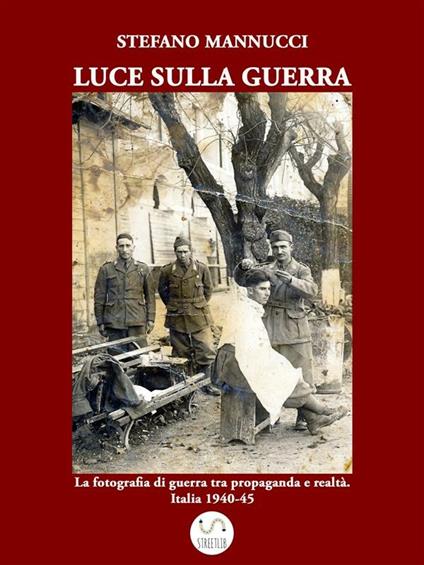 Luce sulla guerra. La fotografia di guerra tra propaganda e realtà. Italia 1940-45 - Stefano Mannucci - ebook
