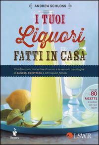 I tuoi liquori fatti in casa. Combinazioni innovative di aromi e le versioni casalinghe di Baileys, Cointreau e altri liquori famosi - Andrew Schloss - copertina