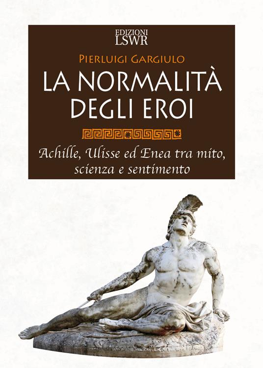 La normalità degli eroi. Achille, Ulisse ed Enea tra mito, scienza e sentimento - Pierluigi Gargiulo - copertina
